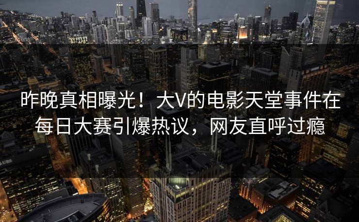昨晚真相曝光！大V的电影天堂事件在每日大赛引爆热议，网友直呼过瘾