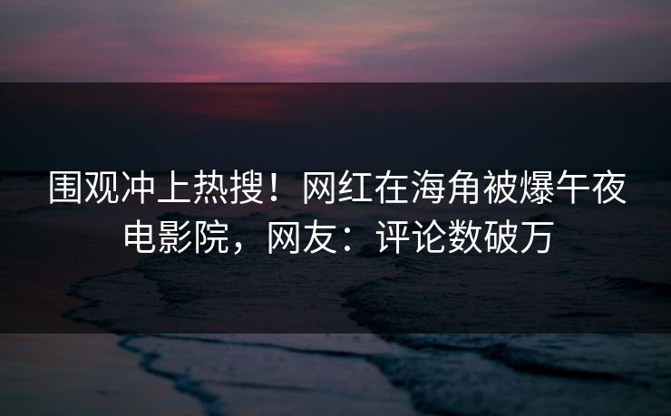 围观冲上热搜！网红在海角被爆午夜电影院，网友：评论数破万