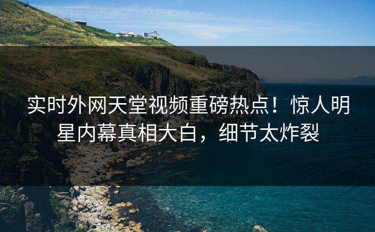 实时外网天堂视频重磅热点！惊人明星内幕真相大白，细节太炸裂