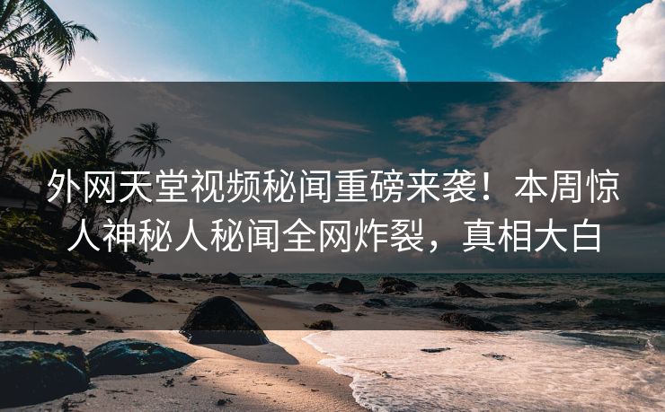 外网天堂视频秘闻重磅来袭！本周惊人神秘人秘闻全网炸裂，真相大白