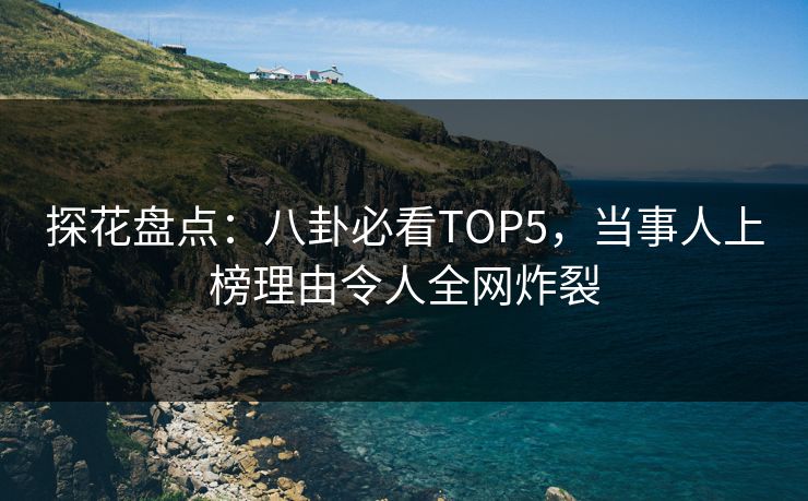 探花盘点：八卦必看TOP5，当事人上榜理由令人全网炸裂