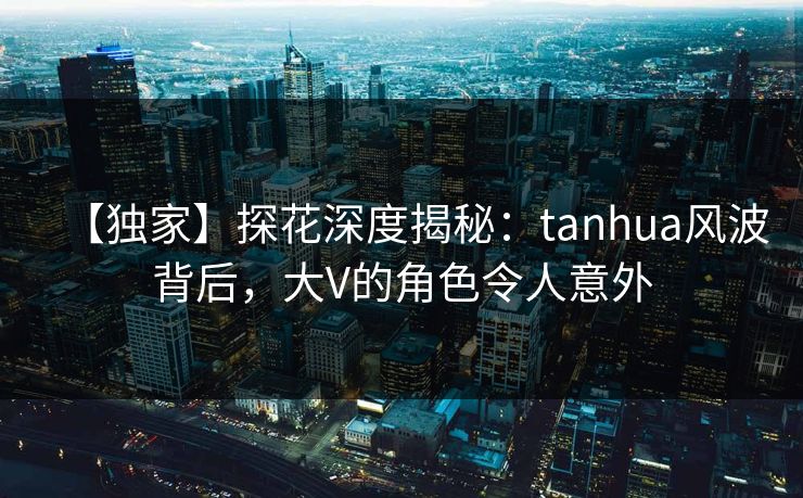 【独家】探花深度揭秘：tanhua风波背后，大V的角色令人意外