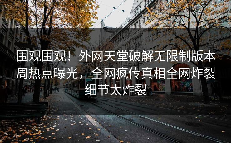 围观围观！外网天堂破解无限制版本周热点曝光，全网疯传真相全网炸裂细节太炸裂