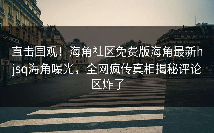 直击围观！海角社区免费版海角最新hjsq海角曝光，全网疯传真相揭秘评论区炸了