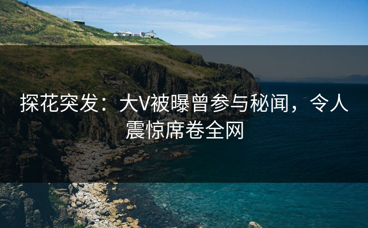 探花突发：大V被曝曾参与秘闻，令人震惊席卷全网
