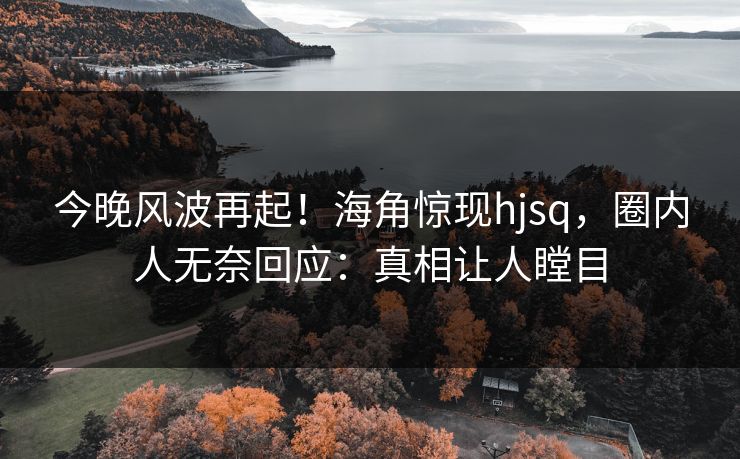 今晚风波再起！海角惊现hjsq，圈内人无奈回应：真相让人瞠目