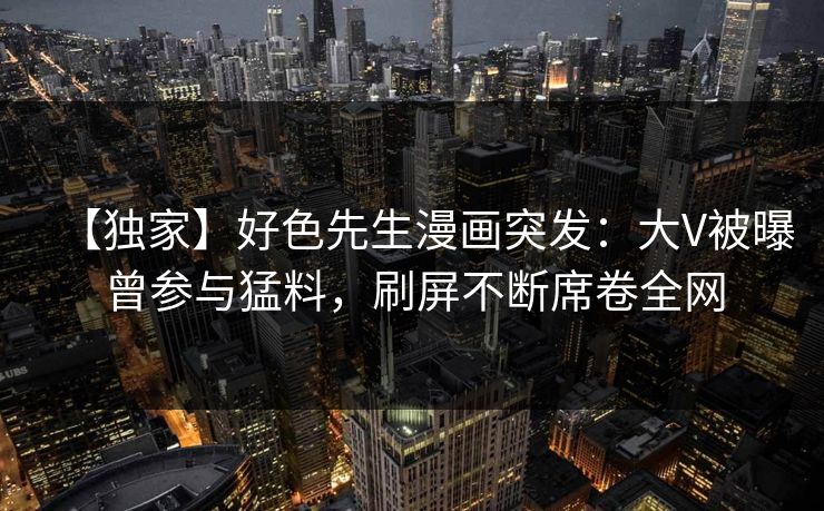 【独家】好色先生漫画突发：大V被曝曾参与猛料，刷屏不断席卷全网
