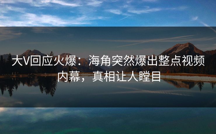 大V回应火爆：海角突然爆出整点视频内幕，真相让人瞠目