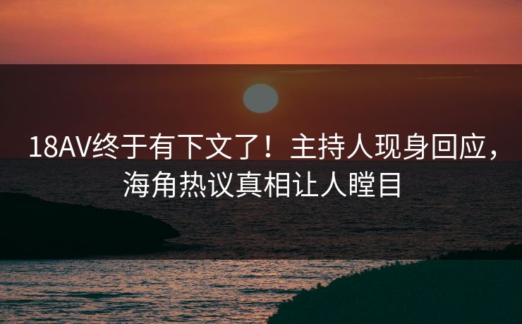 18AV终于有下文了！主持人现身回应，海角热议真相让人瞠目