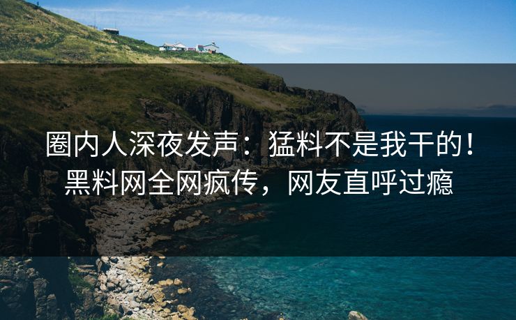 圈内人深夜发声：猛料不是我干的！黑料网全网疯传，网友直呼过瘾