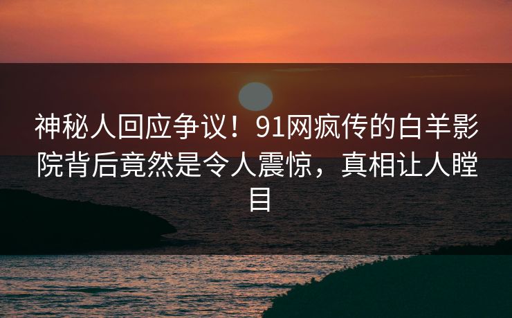 神秘人回应争议！91网疯传的白羊影院背后竟然是令人震惊，真相让人瞠目