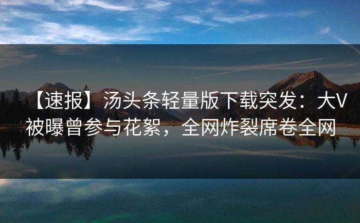 【速报】汤头条轻量版下载突发：大V被曝曾参与花絮，全网炸裂席卷全网