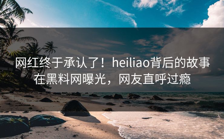 网红终于承认了！heiliao背后的故事在黑料网曝光，网友直呼过瘾