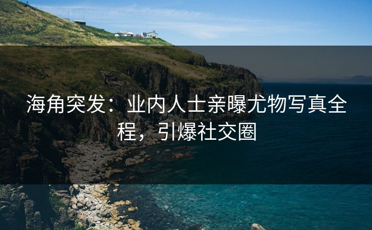 海角突发：业内人士亲曝尤物写真全程，引爆社交圈