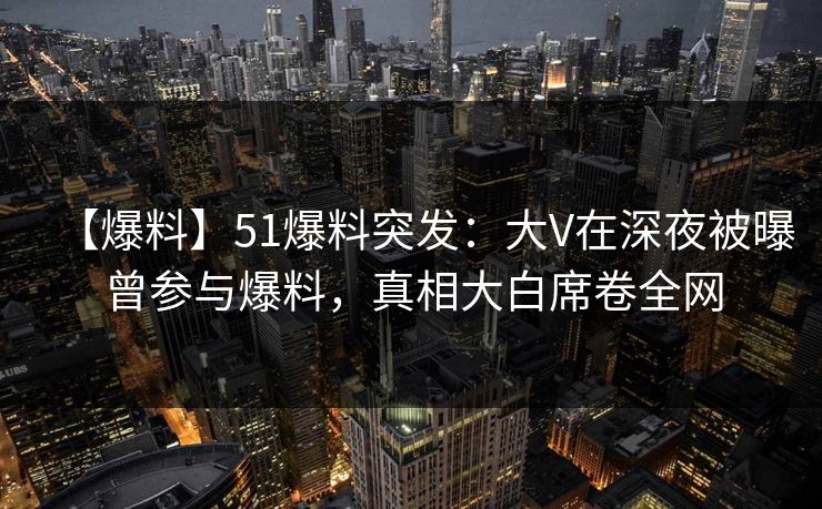 【爆料】51爆料突发：大V在深夜被曝曾参与爆料，真相大白席卷全网