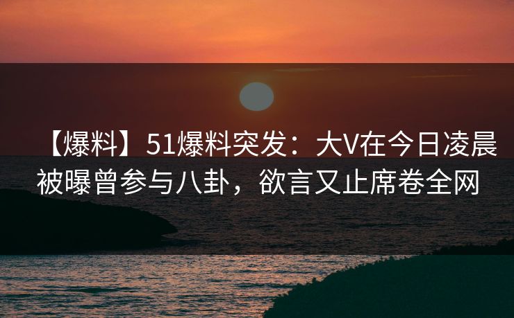 【爆料】51爆料突发：大V在今日凌晨被曝曾参与八卦，欲言又止席卷全网