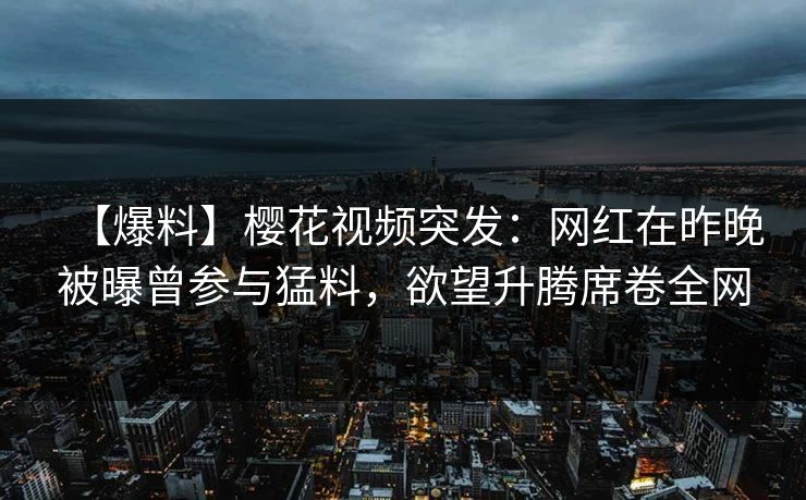 【爆料】樱花视频突发：网红在昨晚被曝曾参与猛料，欲望升腾席卷全网