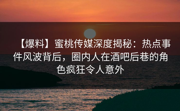【爆料】蜜桃传媒深度揭秘：热点事件风波背后，圈内人在酒吧后巷的角色疯狂令人意外