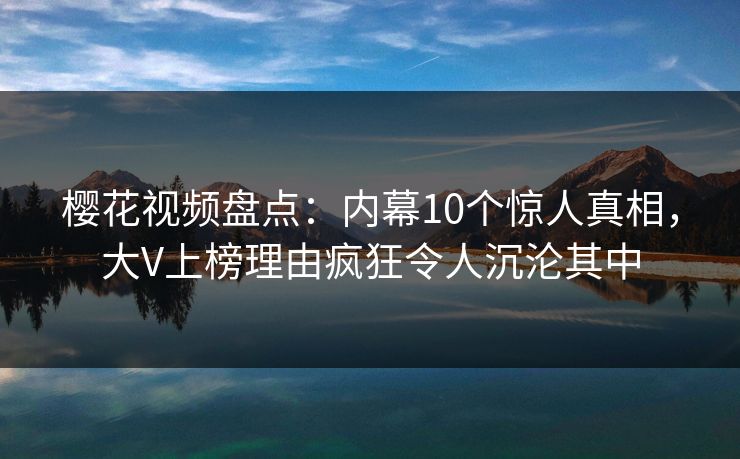 樱花视频盘点：内幕10个惊人真相，大V上榜理由疯狂令人沉沦其中