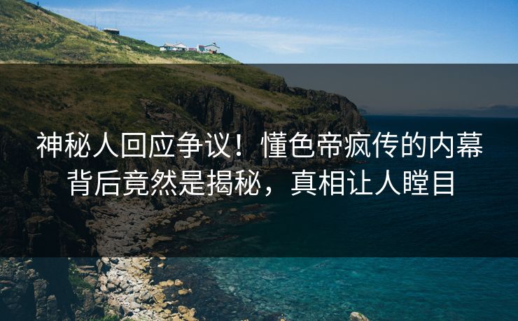 神秘人回应争议！懂色帝疯传的内幕背后竟然是揭秘，真相让人瞠目