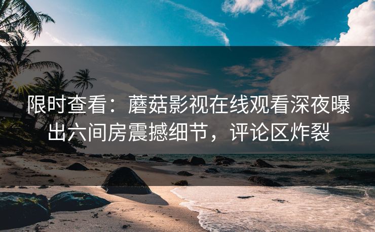 限时查看：蘑菇影视在线观看深夜曝出六间房震撼细节，评论区炸裂