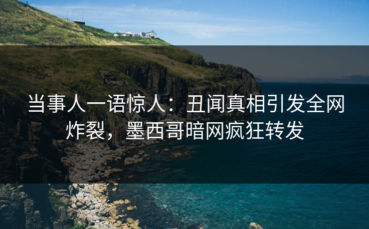 当事人一语惊人：丑闻真相引发全网炸裂，墨西哥暗网疯狂转发
