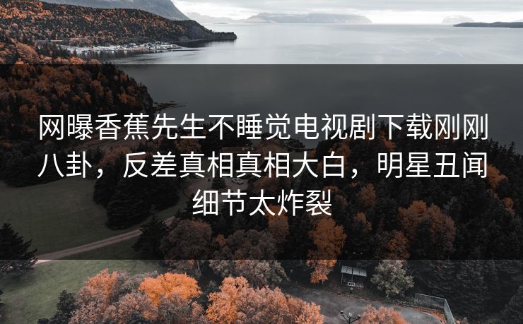 网曝香蕉先生不睡觉电视剧下载刚刚八卦，反差真相真相大白，明星丑闻细节太炸裂