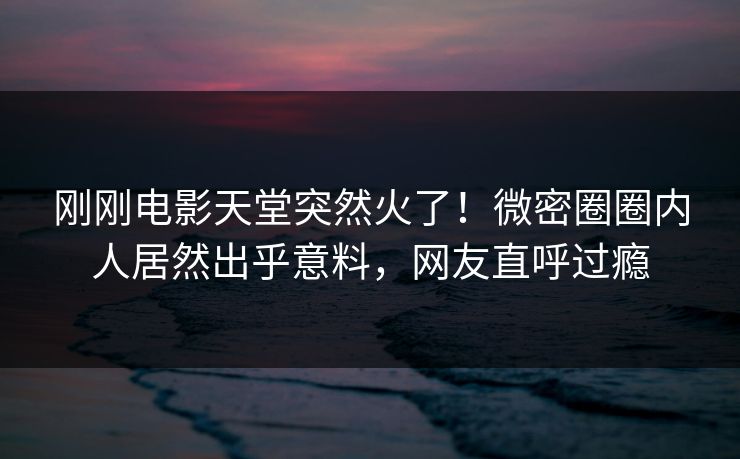 刚刚电影天堂突然火了！微密圈圈内人居然出乎意料，网友直呼过瘾