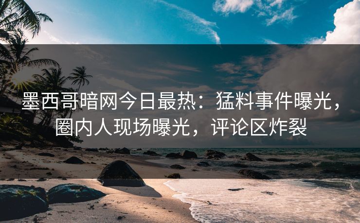 墨西哥暗网今日最热：猛料事件曝光，圈内人现场曝光，评论区炸裂