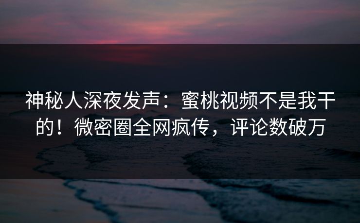 神秘人深夜发声：蜜桃视频不是我干的！微密圈全网疯传，评论数破万