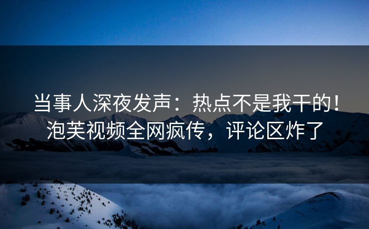 当事人深夜发声：热点不是我干的！泡芙视频全网疯传，评论区炸了