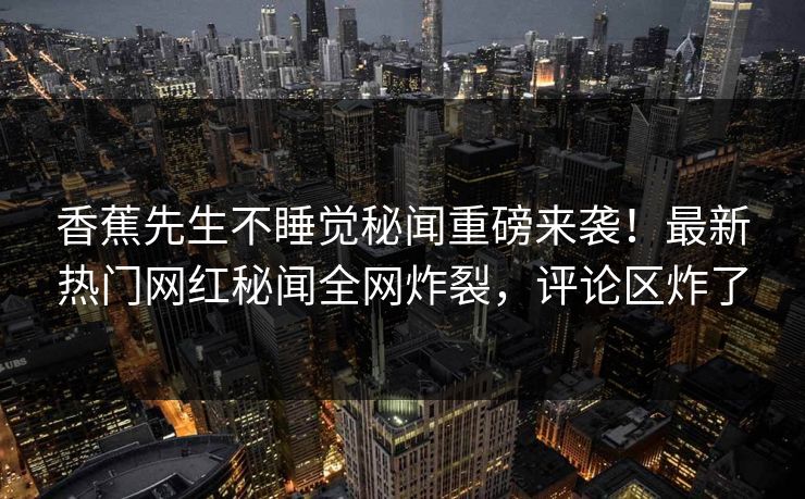 香蕉先生不睡觉秘闻重磅来袭！最新热门网红秘闻全网炸裂，评论区炸了
