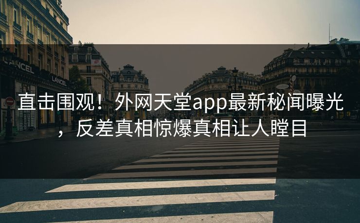 直击围观！外网天堂app最新秘闻曝光，反差真相惊爆真相让人瞠目