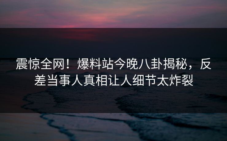 震惊全网！爆料站今晚八卦揭秘，反差当事人真相让人细节太炸裂