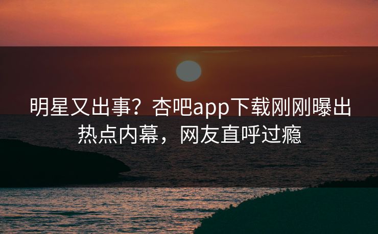 明星又出事？杏吧app下载刚刚曝出热点内幕，网友直呼过瘾