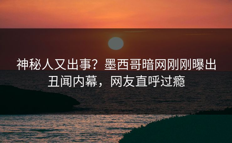 神秘人又出事？墨西哥暗网刚刚曝出丑闻内幕，网友直呼过瘾