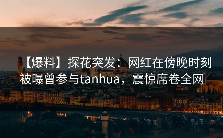 【爆料】探花突发：网红在傍晚时刻被曝曾参与tanhua，震惊席卷全网