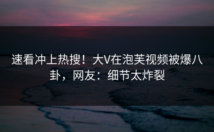 速看冲上热搜！大V在泡芙视频被爆八卦，网友：细节太炸裂