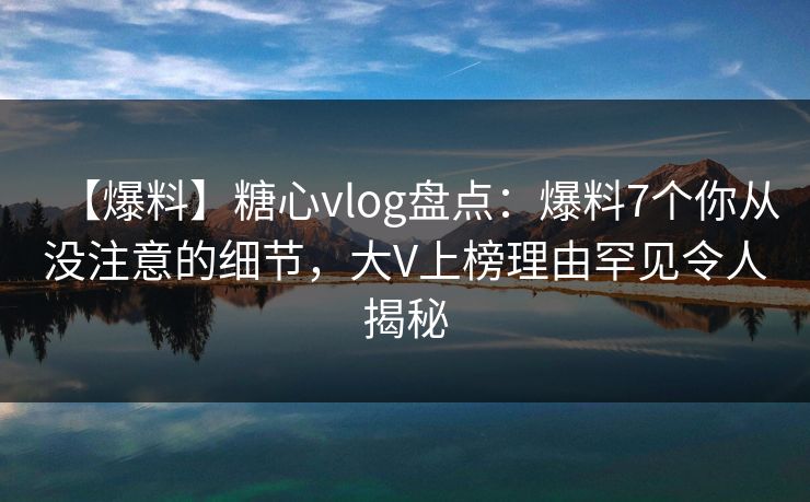 【爆料】糖心vlog盘点：爆料7个你从没注意的细节，大V上榜理由罕见令人揭秘