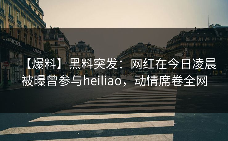 【爆料】黑料突发：网红在今日凌晨被曝曾参与heiliao，动情席卷全网