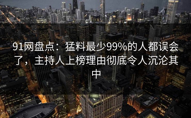 91网盘点：猛料最少99%的人都误会了，主持人上榜理由彻底令人沉沦其中