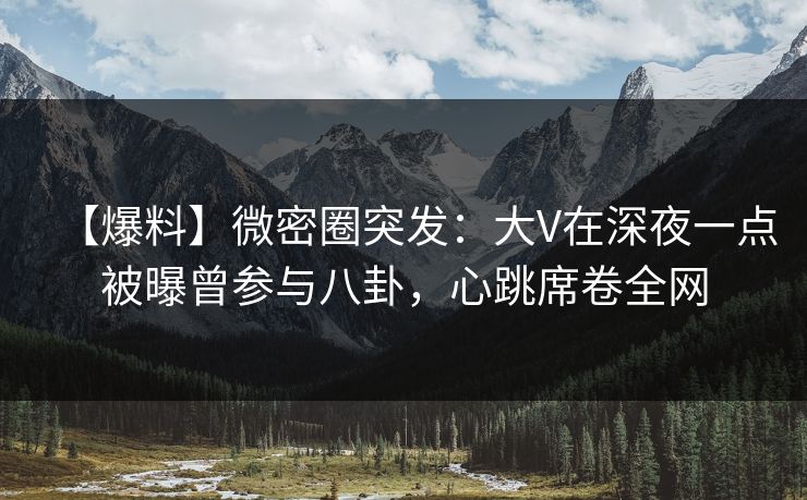 【爆料】微密圈突发：大V在深夜一点被曝曾参与八卦，心跳席卷全网