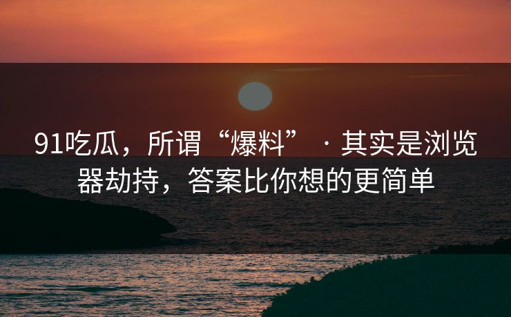 91吃瓜，所谓“爆料” · 其实是浏览器劫持，答案比你想的更简单