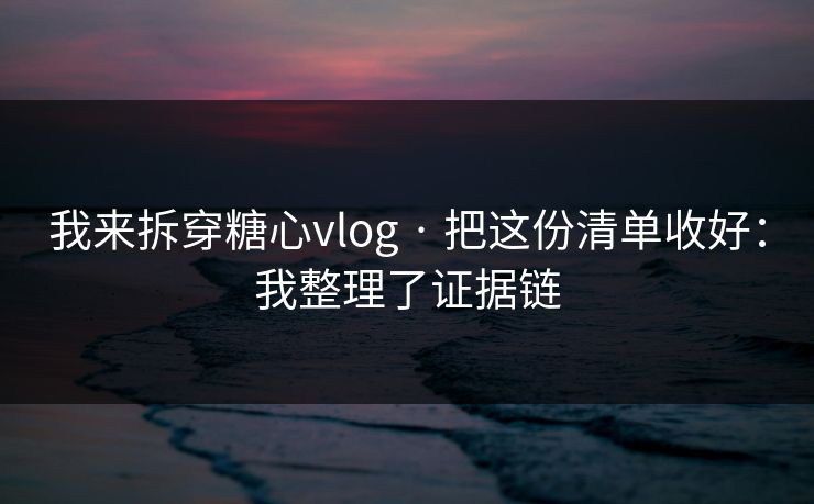 我来拆穿糖心vlog · 把这份清单收好：我整理了证据链
