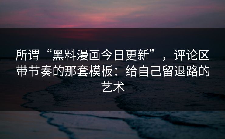 所谓“黑料漫画今日更新”，评论区带节奏的那套模板：给自己留退路的艺术