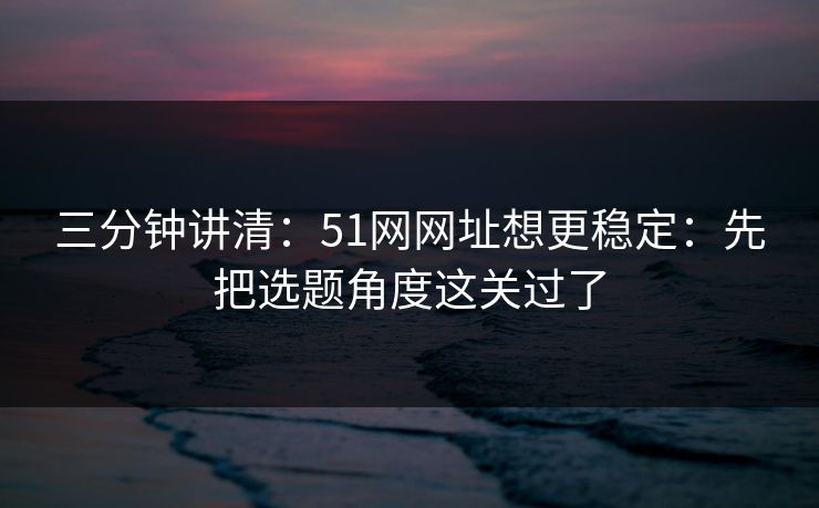 三分钟讲清：51网网址想更稳定：先把选题角度这关过了