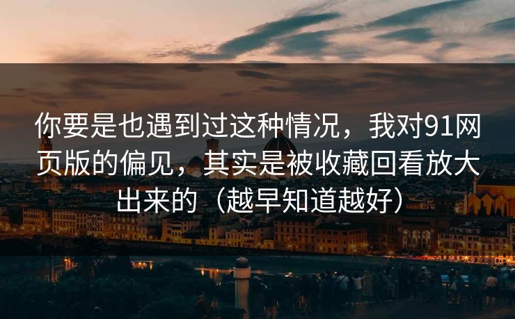 你要是也遇到过这种情况，我对91网页版的偏见，其实是被收藏回看放大出来的（越早知道越好）