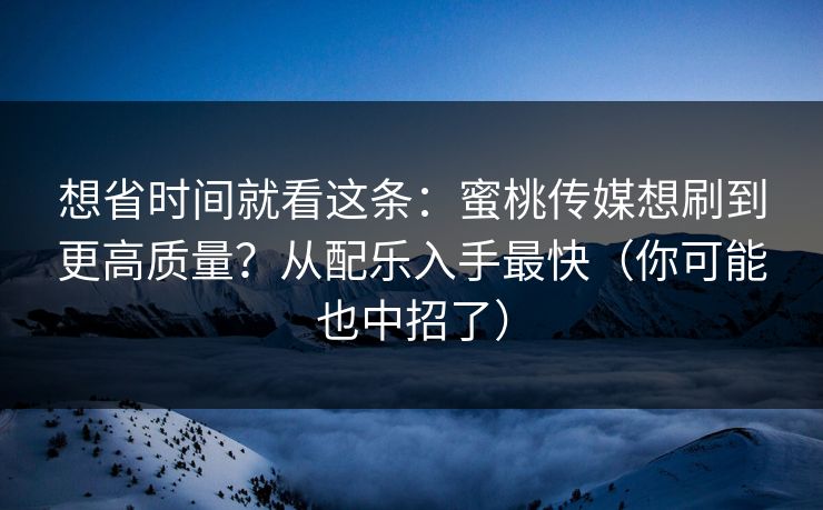 想省时间就看这条：蜜桃传媒想刷到更高质量？从配乐入手最快（你可能也中招了）