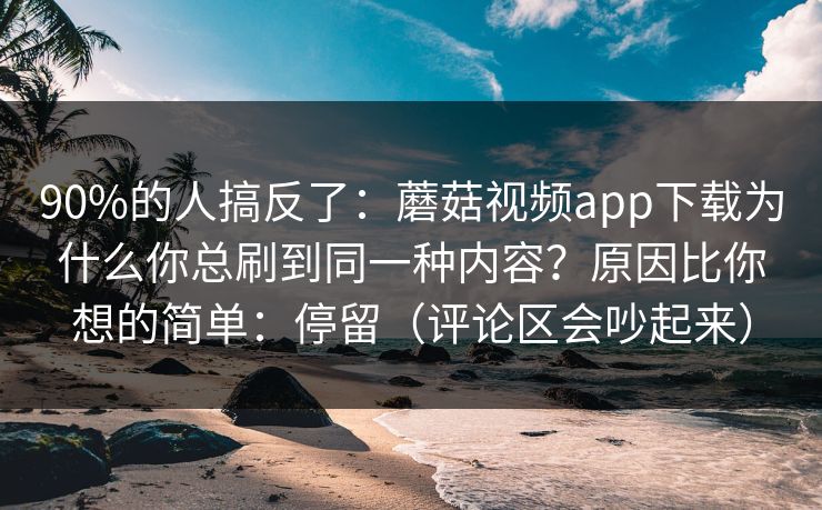 90%的人搞反了：蘑菇视频app下载为什么你总刷到同一种内容？原因比你想的简单：停留（评论区会吵起来）