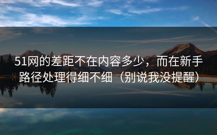 51网的差距不在内容多少，而在新手路径处理得细不细（别说我没提醒）